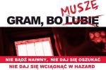 Plakat z napisem - Gram bo (przekreślone słowo lubię) obok słowo muszę. Dodatkowa treść: Nie bądź naiwny, nie daj się oszukać. Nie daj się wciągnąć w hazard. Chroń swoich bliskich. Reaguj, gdy stwierdzisz oferowanie nielegalnych gier hazardowych. Powiadom. 800 060 000. powiadomkas@mf.gov.pl.